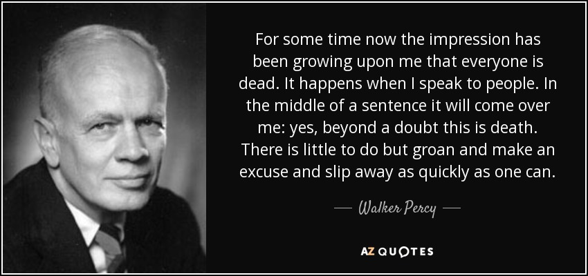 For some time now the impression has been growing upon me that everyone is dead. It happens when I speak to people. In the middle of a sentence it will come over me: yes, beyond a doubt this is death. There is little to do but groan and make an excuse and slip away as quickly as one can. - Walker Percy