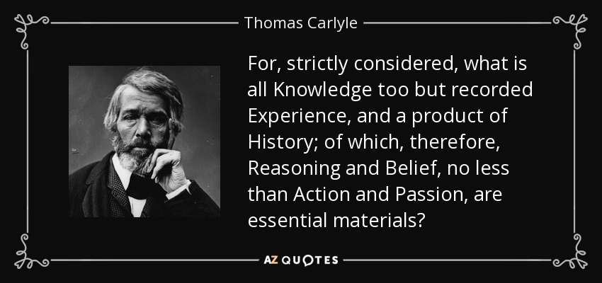 For, strictly considered, what is all Knowledge too but recorded Experience, and a product of History; of which, therefore, Reasoning and Belief, no less than Action and Passion, are essential materials? - Thomas Carlyle