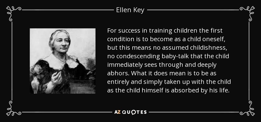 For success in training children the first condition is to become as a child oneself, but this means no assumed childishness, no condescending baby-talk that the child immediately sees through and deeply abhors. What it does mean is to be as entirely and simply taken up with the child as the child himself is absorbed by his life. - Ellen Key