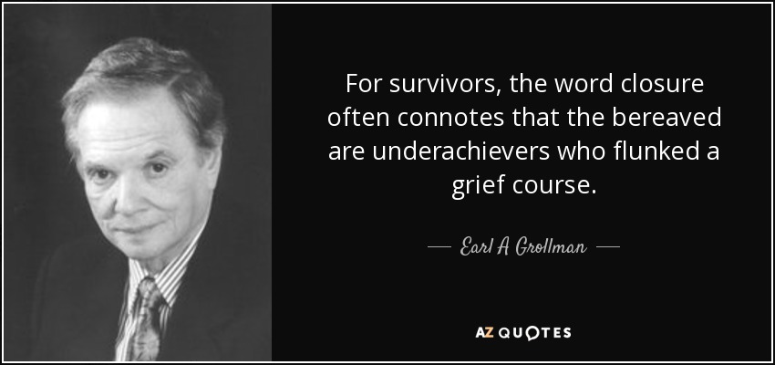 For survivors, the word closure often connotes that the bereaved are underachievers who flunked a grief course. - Earl A Grollman