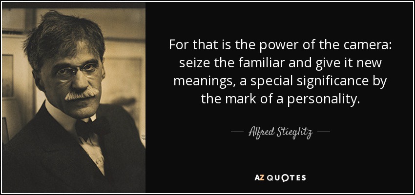 For that is the power of the camera: seize the familiar and give it new meanings, a special significance by the mark of a personality. - Alfred Stieglitz