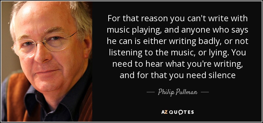 For that reason you can't write with music playing, and anyone who says he can is either writing badly, or not listening to the music, or lying. You need to hear what you're writing, and for that you need silence - Philip Pullman