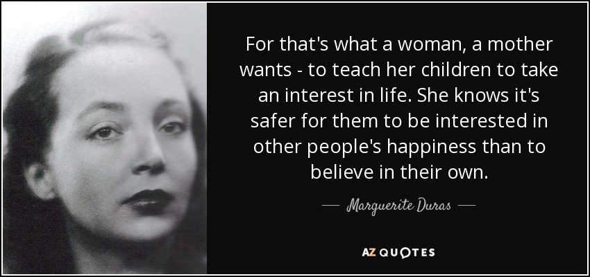 For that's what a woman, a mother wants - to teach her children to take an interest in life. She knows it's safer for them to be interested in other people's happiness than to believe in their own. - Marguerite Duras