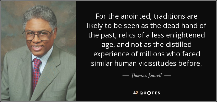 For the anointed, traditions are likely to be seen as the dead hand of the past, relics of a less enlightened age, and not as the distilled experience of millions who faced similar human vicissitudes before. - Thomas Sowell