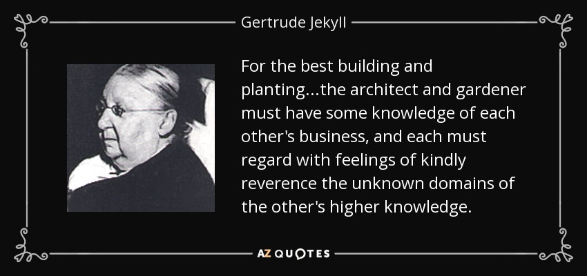 For the best building and planting...the architect and gardener must have some knowledge of each other's business, and each must regard with feelings of kindly reverence the unknown domains of the other's higher knowledge. - Gertrude Jekyll