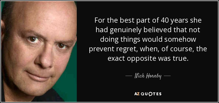 For the best part of 40 years she had genuinely believed that not doing things would somehow prevent regret, when, of course, the exact opposite was true. - Nick Hornby