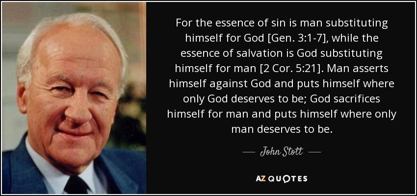 For the essence of sin is man substituting himself for God [Gen. 3:1-7], while the essence of salvation is God substituting himself for man [2 Cor. 5:21]. Man asserts himself against God and puts himself where only God deserves to be; God sacrifices himself for man and puts himself where only man deserves to be. - John Stott