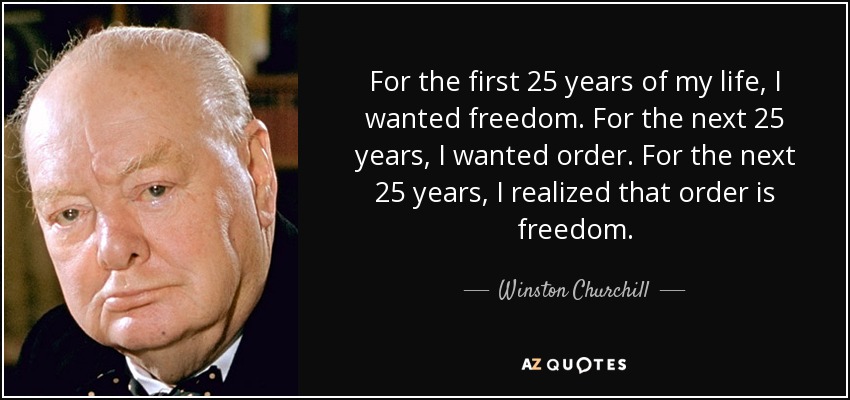 For the first 25 years of my life, I wanted freedom. For the next 25 years, I wanted order. For the next 25 years, I realized that order is freedom. - Winston Churchill