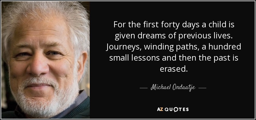 For the first forty days a child is given dreams of previous lives. Journeys, winding paths, a hundred small lessons and then the past is erased. - Michael Ondaatje