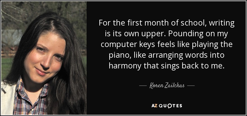 For the first month of school, writing is its own upper. Pounding on my computer keys feels like playing the piano, like arranging words into harmony that sings back to me. - Koren Zailckas