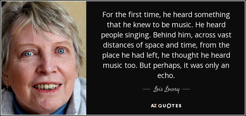 For the first time, he heard something that he knew to be music. He heard people singing. Behind him, across vast distances of space and time, from the place he had left, he thought he heard music too. But perhaps, it was only an echo. - Lois Lowry