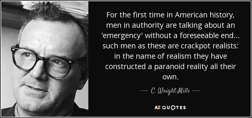 For the first time in American history, men in authority are talking about an 'emergency' without a foreseeable end... such men as these are crackpot realists: in the name of realism they have constructed a paranoid reality all their own. - C. Wright Mills