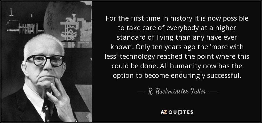 For the first time in history it is now possible to take care of everybody at a higher standard of living than any have ever known. Only ten years ago the 'more with less' technology reached the point where this could be done. All humanity now has the option to become enduringly successful. - R. Buckminster Fuller