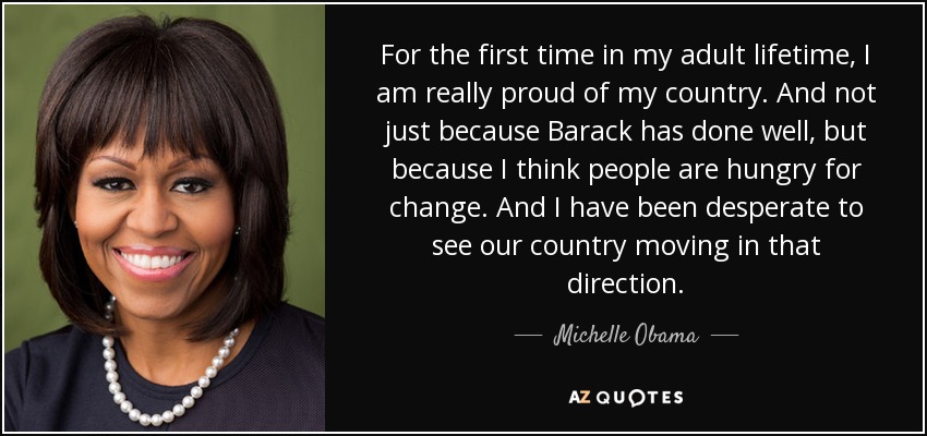 For the first time in my adult lifetime, I am really proud of my country. And not just because Barack has done well, but because I think people are hungry for change. And I have been desperate to see our country moving in that direction. - Michelle Obama