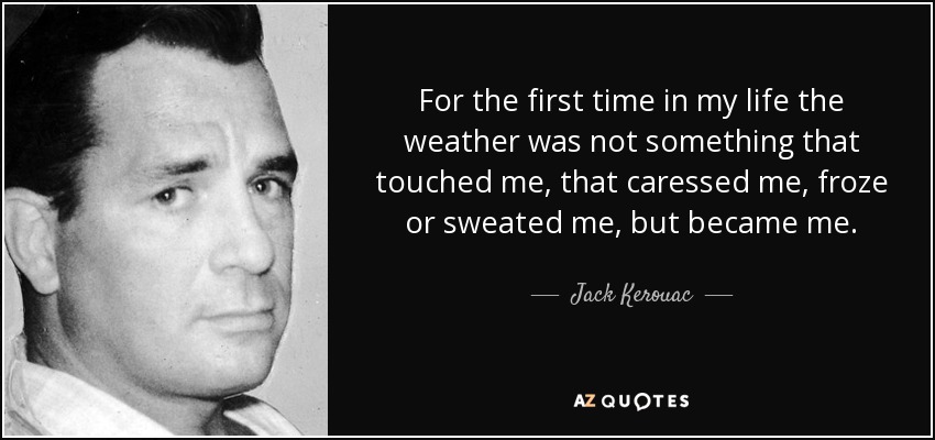 For the first time in my life the weather was not something that touched me, that caressed me, froze or sweated me, but became me. - Jack Kerouac