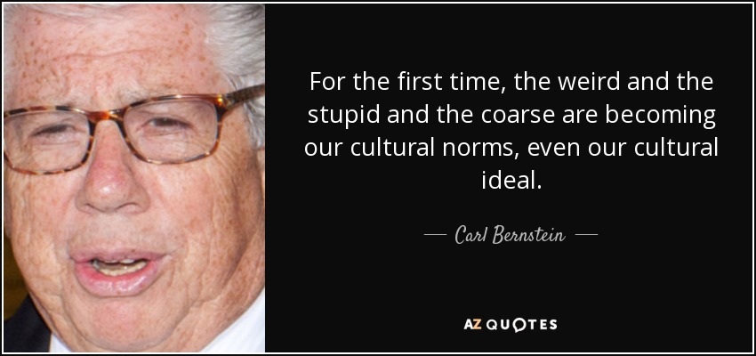 For the first time, the weird and the stupid and the coarse are becoming our cultural norms, even our cultural ideal. - Carl Bernstein