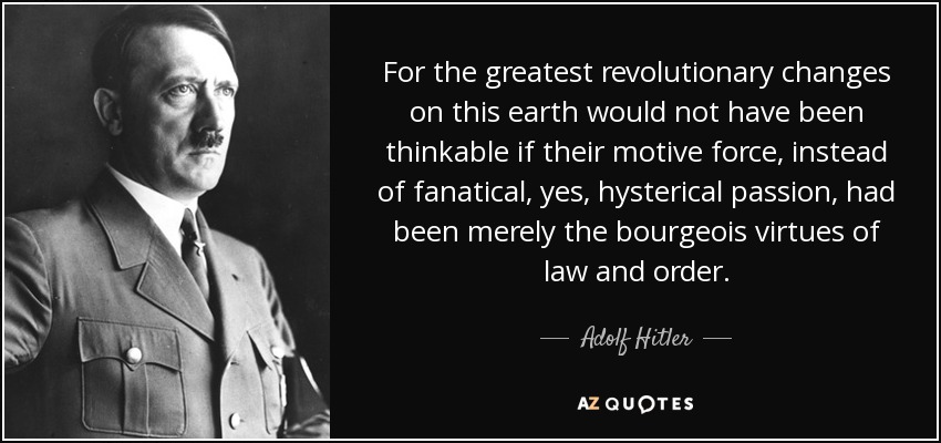 For the greatest revolutionary changes on this earth would not have been thinkable if their motive force, instead of fanatical, yes, hysterical passion, had been merely the bourgeois virtues of law and order. - Adolf Hitler