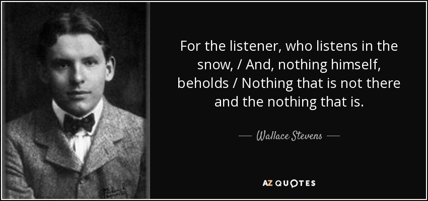 For the listener, who listens in the snow, / And, nothing himself, beholds / Nothing that is not there and the nothing that is. - Wallace Stevens