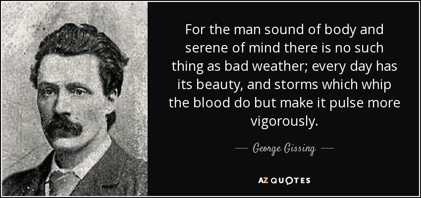 For the man sound of body and serene of mind there is no such thing as bad weather; every day has its beauty, and storms which whip the blood do but make it pulse more vigorously. - George Gissing