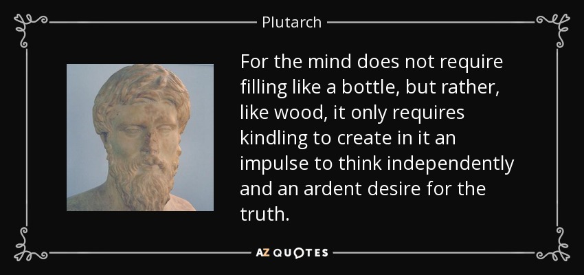 For the mind does not require filling like a bottle, but rather, like wood, it only requires kindling to create in it an impulse to think independently and an ardent desire for the truth. - Plutarch