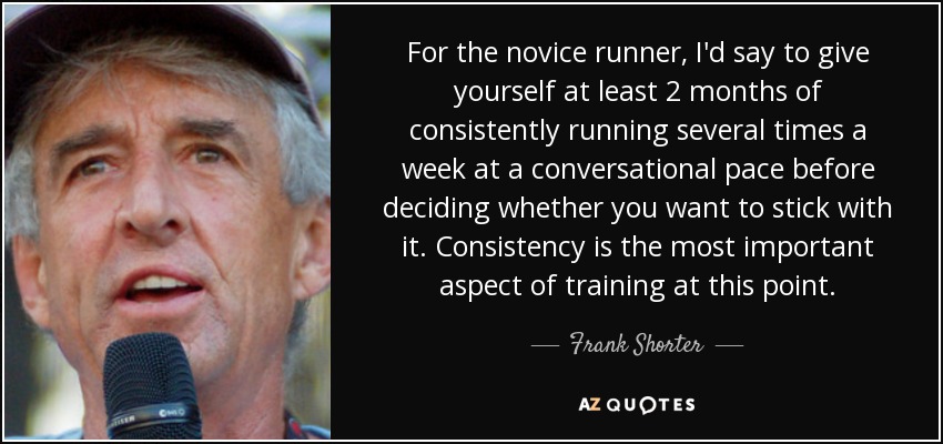 For the novice runner, I'd say to give yourself at least 2 months of consistently running several times a week at a conversational pace before deciding whether you want to stick with it. Consistency is the most important aspect of training at this point. - Frank Shorter