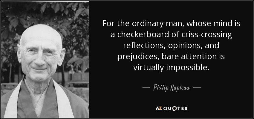 For the ordinary man, whose mind is a checkerboard of criss-crossing reflections, opinions, and prejudices, bare attention is virtually impossible. - Philip Kapleau