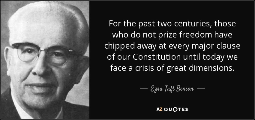 For the past two centuries, those who do not prize freedom have chipped away at every major clause of our Constitution until today we face a crisis of great dimensions. - Ezra Taft Benson