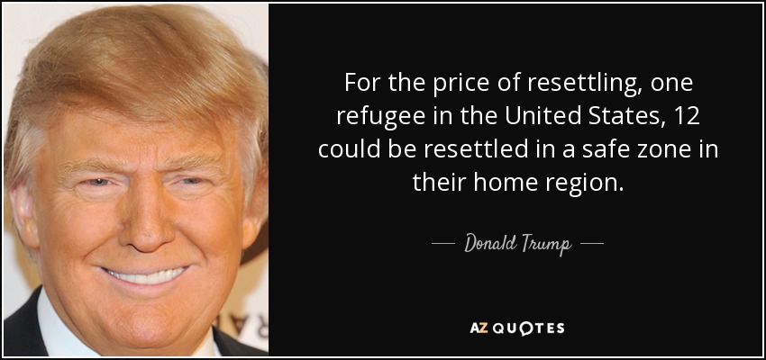 For the price of resettling, one refugee in the United States, 12 could be resettled in a safe zone in their home region. - Donald Trump