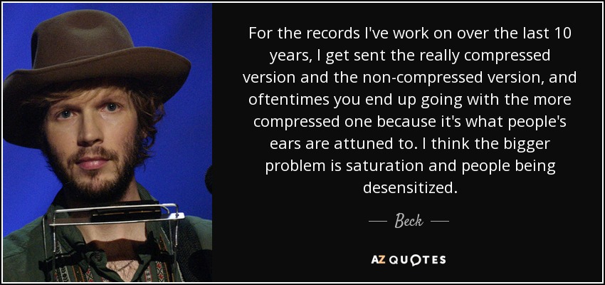 For the records I've work on over the last 10 years, I get sent the really compressed version and the non-compressed version, and oftentimes you end up going with the more compressed one because it's what people's ears are attuned to. I think the bigger problem is saturation and people being desensitized. - Beck