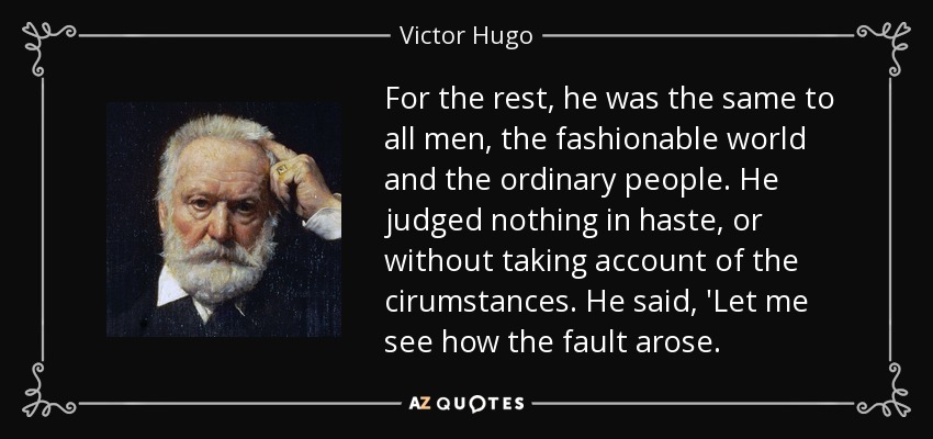 For the rest, he was the same to all men, the fashionable world and the ordinary people. He judged nothing in haste, or without taking account of the cirumstances. He said, 'Let me see how the fault arose. - Victor Hugo