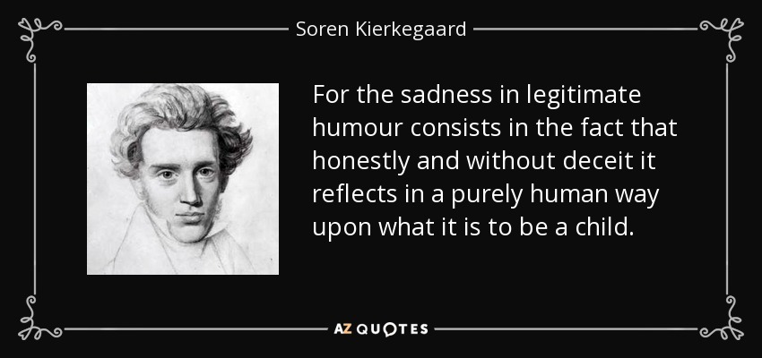 For the sadness in legitimate humour consists in the fact that honestly and without deceit it reflects in a purely human way upon what it is to be a child. - Soren Kierkegaard