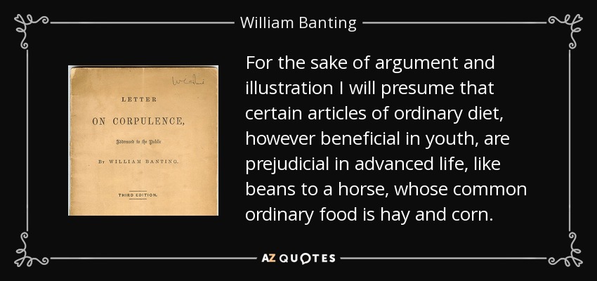 For the sake of argument and illustration I will presume that certain articles of ordinary diet, however beneficial in youth, are prejudicial in advanced life, like beans to a horse, whose common ordinary food is hay and corn. - William Banting