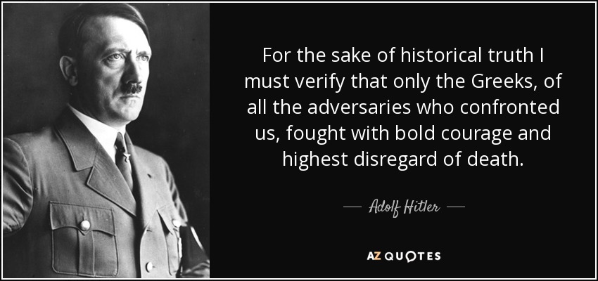 For the sake of historical truth I must verify that only the Greeks, of all the adversaries who confronted us, fought with bold courage and highest disregard of death. - Adolf Hitler