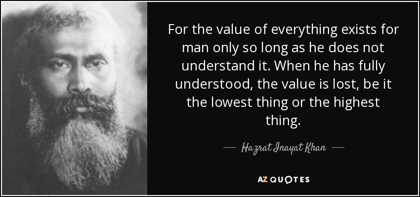 For the value of everything exists for man only so long as he does not understand it. When he has fully understood, the value is lost, be it the lowest thing or the highest thing. - Hazrat Inayat Khan