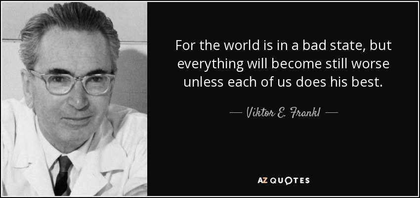 For the world is in a bad state, but everything will become still worse unless each of us does his best. - Viktor E. Frankl
