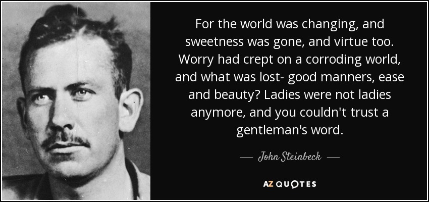 For the world was changing, and sweetness was gone, and virtue too. Worry had crept on a corroding world, and what was lost- good manners, ease and beauty? Ladies were not ladies anymore, and you couldn't trust a gentleman's word. - John Steinbeck