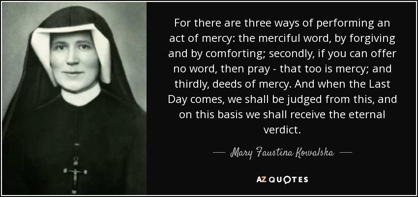 For there are three ways of performing an act of mercy: the merciful word, by forgiving and by comforting; secondly, if you can offer no word, then pray - that too is mercy; and thirdly, deeds of mercy. And when the Last Day comes, we shall be judged from this, and on this basis we shall receive the eternal verdict. - Mary Faustina Kowalska