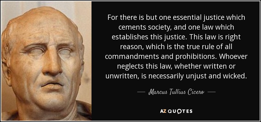 For there is but one essential justice which cements society, and one law which establishes this justice. This law is right reason, which is the true rule of all commandments and prohibitions. Whoever neglects this law, whether written or unwritten, is necessarily unjust and wicked. - Marcus Tullius Cicero