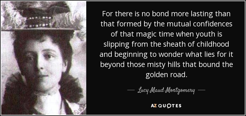 For there is no bond more lasting than that formed by the mutual confidences of that magic time when youth is slipping from the sheath of childhood and beginning to wonder what lies for it beyond those misty hills that bound the golden road. - Lucy Maud Montgomery