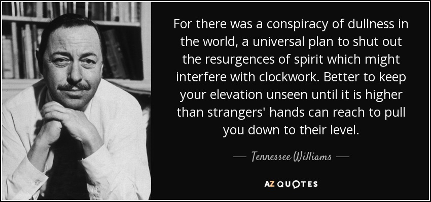 For there was a conspiracy of dullness in the world, a universal plan to shut out the resurgences of spirit which might interfere with clockwork. Better to keep your elevation unseen until it is higher than strangers' hands can reach to pull you down to their level. - Tennessee Williams