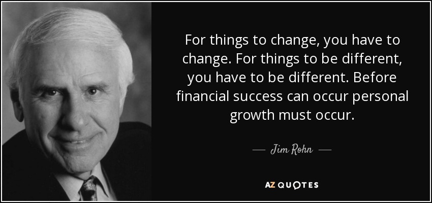 For things to change, you have to change. For things to be different, you have to be different. Before financial success can occur personal growth must occur. - Jim Rohn