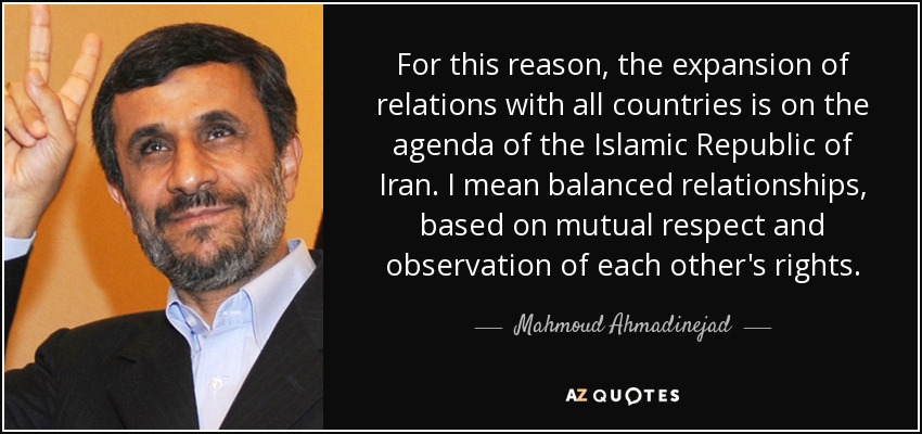 For this reason, the expansion of relations with all countries is on the agenda of the Islamic Republic of Iran. I mean balanced relationships, based on mutual respect and observation of each other's rights. - Mahmoud Ahmadinejad