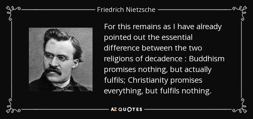 For this remains as I have already pointed out the essential difference between the two religions of decadence : Buddhism promises nothing, but actually fulfils; Christianity promises everything, but fulfils nothing. - Friedrich Nietzsche