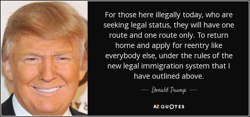 For those here illegally today, who are seeking legal status, they will have one route and one route only. To return home and apply for reentry like everybody else, under the rules of the new legal immigration system that I have outlined above. - Donald Trump