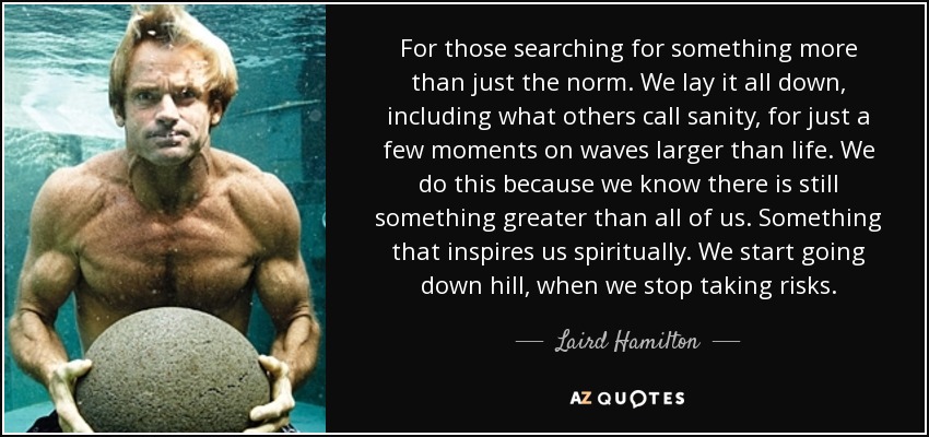 For those searching for something more than just the norm. We lay it all down, including what others call sanity, for just a few moments on waves larger than life. We do this because we know there is still something greater than all of us. Something that inspires us spiritually. We start going down hill, when we stop taking risks. - Laird Hamilton