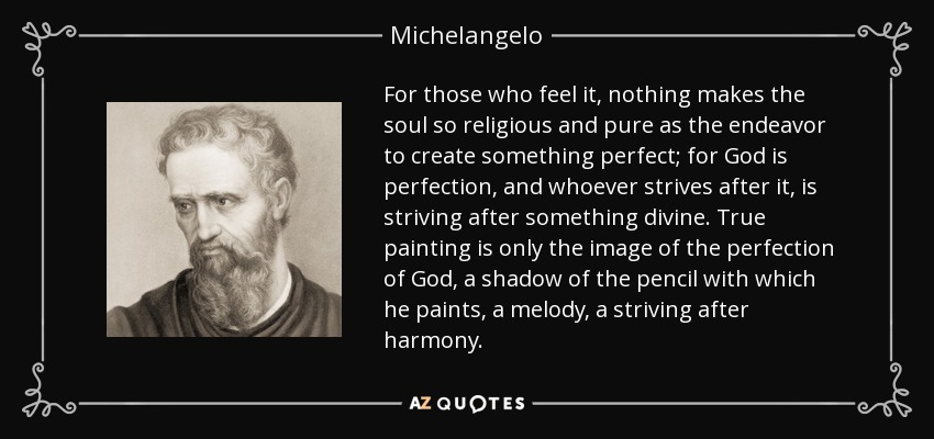 For those who feel it, nothing makes the soul so religious and pure as the endeavor to create something perfect; for God is perfection, and whoever strives after it, is striving after something divine. True painting is only the image of the perfection of God, a shadow of the pencil with which he paints, a melody, a striving after harmony. - Michelangelo