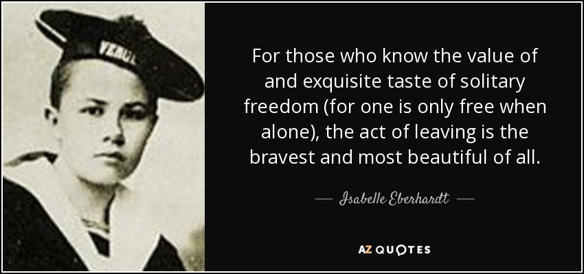 For those who know the value of and exquisite taste of solitary freedom (for one is only free when alone), the act of leaving is the bravest and most beautiful of all. - Isabelle Eberhardt