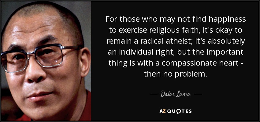For those who may not find happiness to exercise religious faith, it's okay to remain a radical atheist; it's absolutely an individual right, but the important thing is with a compassionate heart - then no problem. - Dalai Lama
