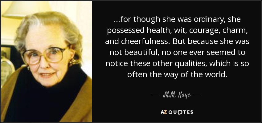 ...for though she was ordinary, she possessed health, wit, courage, charm, and cheerfulness. But because she was not beautiful, no one ever seemed to notice these other qualities, which is so often the way of the world. - M.M. Kaye