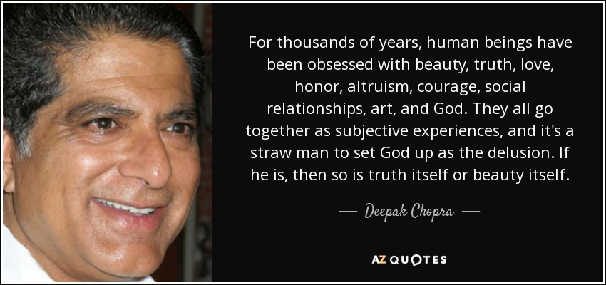For thousands of years, human beings have been obsessed with beauty, truth, love, honor, altruism, courage, social relationships, art, and God. They all go together as subjective experiences, and it's a straw man to set God up as the delusion. If he is, then so is truth itself or beauty itself. - Deepak Chopra